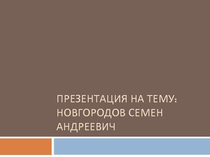 ПРЕЗЕНТАЦИЯ НА ТЕМУ: НОВГОРОДОВ СЕМЕН АНДРЕЕВИЧ 