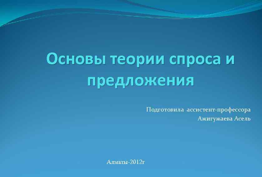 Основы теории спроса и предложения Подготовила ассистент-профессора Ажигужаева Асель Алматы-2012 г 