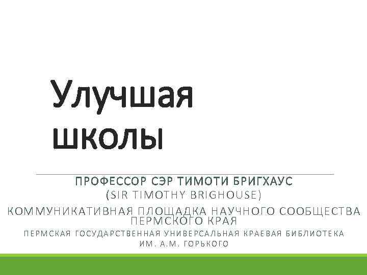 Улучшая школы ПРОФЕССОР СЭР ТИМОТИ БРИГХАУС (SIR TIMOTHY BRIGHOUSE) КОММУНИКАТИВНАЯ ПЛОЩАДКА НАУЧНОГО СООБЩЕСТВА ПЕРМСКОГО