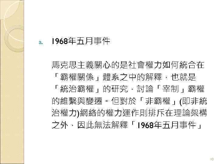 a. 1968年五月事件 馬克思主義關心的是社會權力如何統合在 「霸權關係」體系之中的解釋，也就是 「統治霸權」的研究，討論「宰制」霸權 的維繫與變遷。但對於「非霸權」(即非統 治權力)網絡的權力運作則排斥在理論架構 之外，因此無法解釋「1968年五月事件」 10 