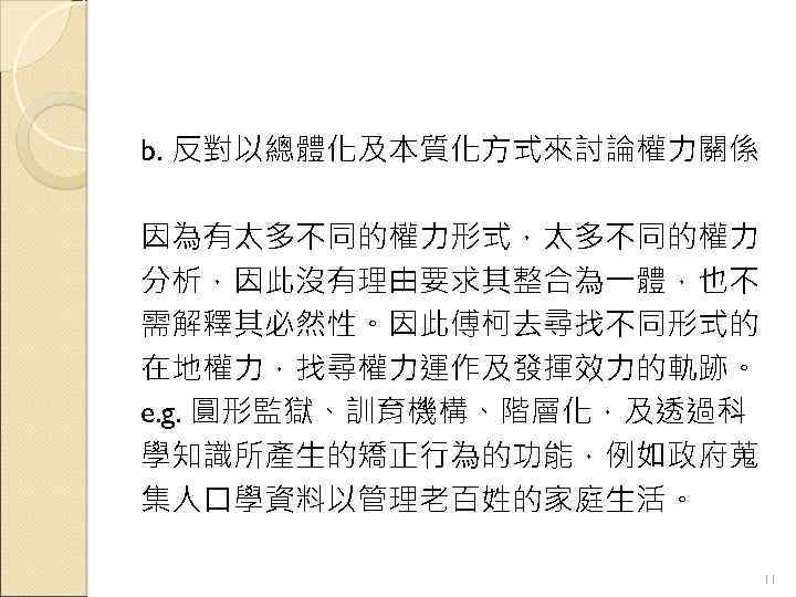 b. 反對以總體化及本質化方式來討論權力關係 因為有太多不同的權力形式，太多不同的權力 分析，因此沒有理由要求其整合為一體，也不 需解釋其必然性。因此傅柯去尋找不同形式的 在地權力，找尋權力運作及發揮效力的軌跡。 e. g. 圓形監獄、訓育機構、階層化，及透過科 學知識所產生的矯正行為的功能，例如政府蒐 集人口學資料以管理老百姓的家庭生活。 11 