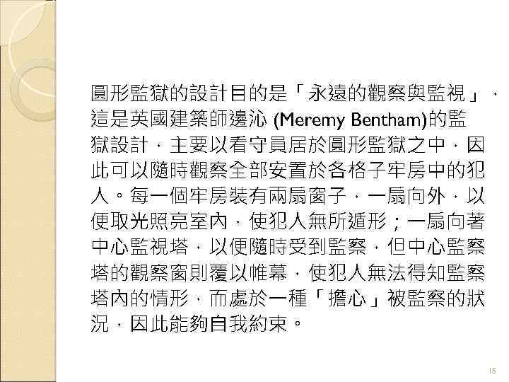 圓形監獄的設計目的是「永遠的觀察與監視」， 這是英國建築師邊沁 (Meremy Bentham)的監 獄設計，主要以看守員居於圓形監獄之中，因 此可以隨時觀察全部安置於各格子牢房中的犯 人。每一個牢房裝有兩扇窗子，一扇向外，以 便取光照亮室內，使犯人無所遁形；一扇向著 中心監視塔，以便隨時受到監察，但中心監察 塔的觀察窗則覆以帷幕，使犯人無法得知監察 塔內的情形，而處於一種「擔心」被監察的狀 況，因此能夠自我約束。 15 