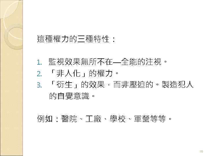 這種權力的三種特性： 監視效果無所不在—全能的注視。 2. 「非人化」的權力。 3. 「衍生」的效果，而非壓迫的。製造犯人 的自覺意識。 1. 例如：醫院、 廠、學校、軍營等等。 16 