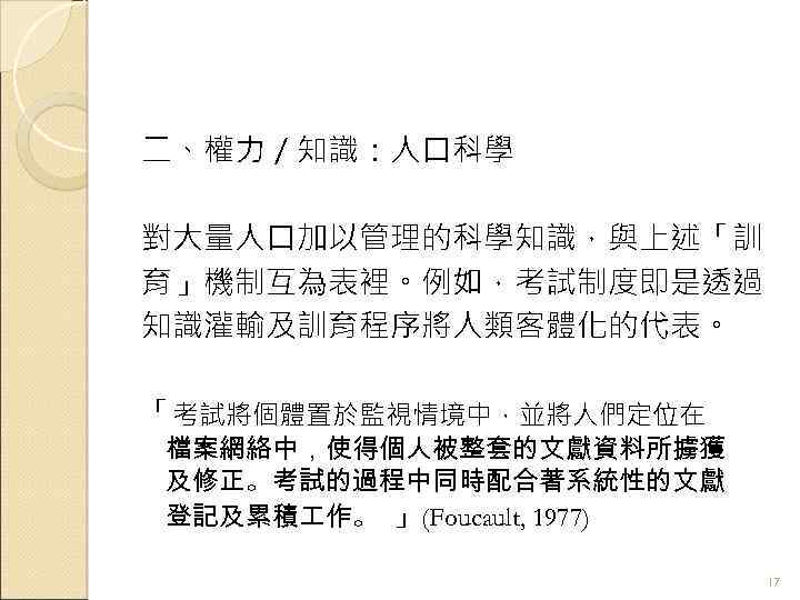 二、權力／知識：人口科學 對大量人口加以管理的科學知識，與上述「訓 育」機制互為表裡。例如，考試制度即是透過 知識灌輸及訓育程序將人類客體化的代表。 「考試將個體置於監視情境中，並將人們定位在 檔案網絡中，使得個人被整套的文獻資料所擄獲 及修正。考試的過程中同時配合著系統性的文獻 登記及累積 作。 」(Foucault, 1977) 17 