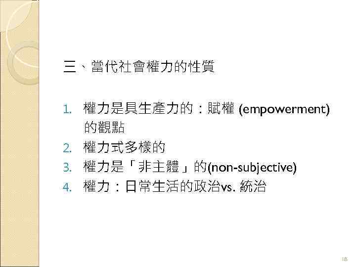 三、當代社會權力的性質 權力是具生產力的：賦權 (empowerment) 的觀點 2. 權力式多樣的 3. 權力是「非主體」的(non-subjective) 4. 權力：日常生活的政治vs. 統治 1. 18 