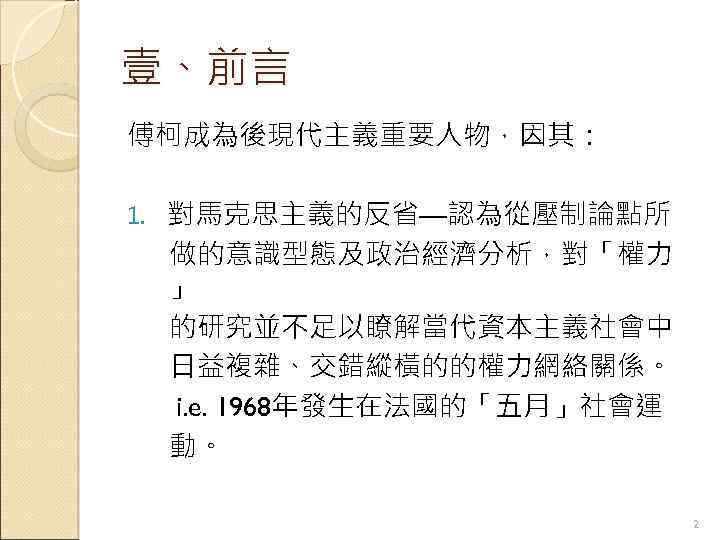 壹、前言 傅柯成為後現代主義重要人物，因其： 1. 對馬克思主義的反省—認為從壓制論點所 做的意識型態及政治經濟分析，對「權力 」 的研究並不足以瞭解當代資本主義社會中 日益複雜、交錯縱橫的的權力網絡關係。 i. e. 1968年發生在法國的「五月」社會運 動。 2 