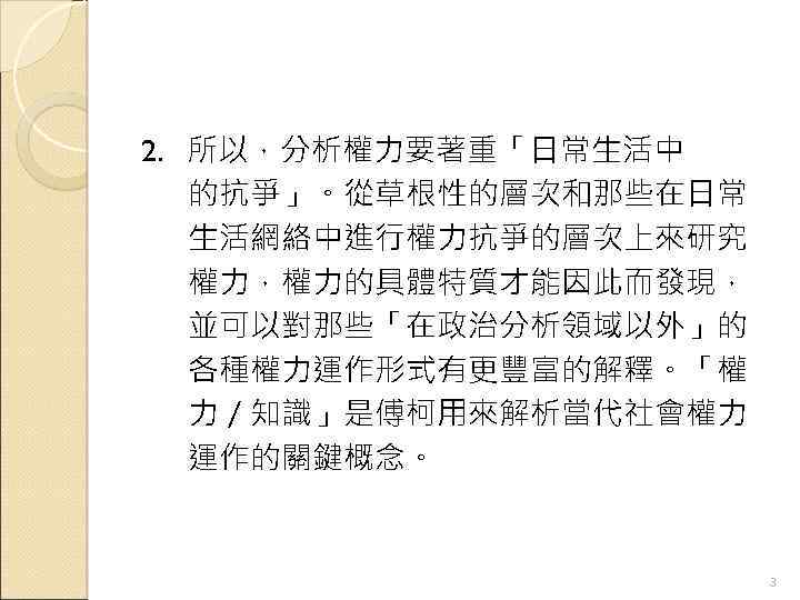 2. 所以，分析權力要著重「日常生活中 的抗爭」。從草根性的層次和那些在日常 生活網絡中進行權力抗爭的層次上來研究 權力，權力的具體特質才能因此而發現， 並可以對那些「在政治分析領域以外」的 各種權力運作形式有更豐富的解釋。「權 力／知識」是傅柯用來解析當代社會權力 運作的關鍵概念。 3 