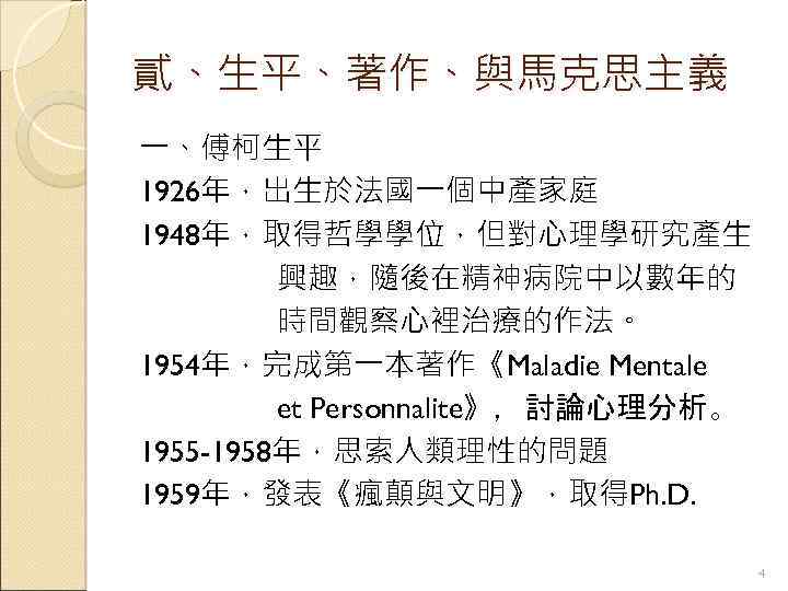 貳、生平、著作、與馬克思主義 一、傅柯生平 1926年，出生於法國一個中產家庭 1948年，取得哲學學位，但對心理學研究產生 興趣，隨後在精神病院中以數年的 時間觀察心裡治療的作法。 1954年，完成第一本著作《Maladie Mentale et Personnalite》，討論心理分析。 1955 -1958年，思索人類理性的問題 1959年，發表《瘋顛與文明》，取得Ph. D.