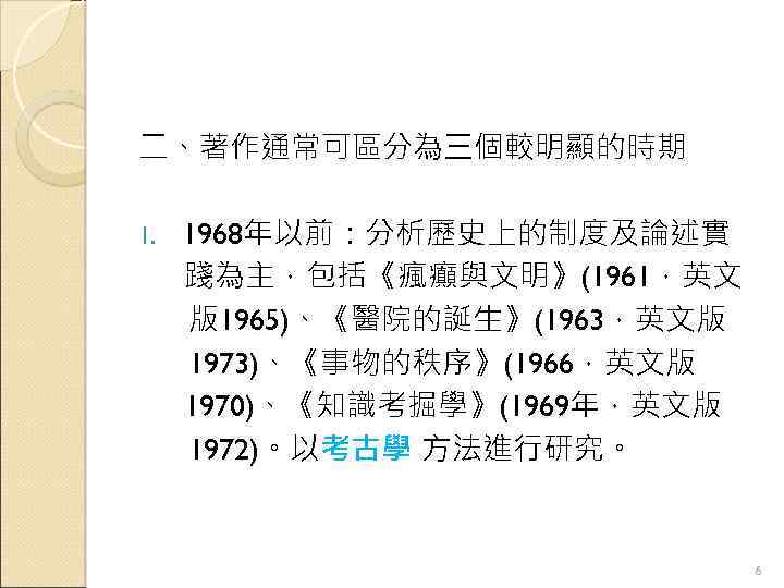 二、著作通常可區分為三個較明顯的時期 1. 1968年以前：分析歷史上的制度及論述實 踐為主，包括《瘋癲與文明》(1961，英文 版1965)、《醫院的誕生》(1963，英文版 1973)、《事物的秩序》(1966，英文版 1970)、《知識考掘學》(1969年，英文版 1972)。以考古學 方法進行研究。 6 