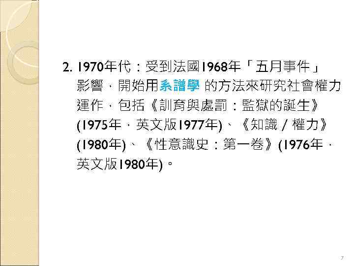 2. 1970年代：受到法國1968年「五月事件」 影響，開始用系譜學 的方法來研究社會權力 運作，包括《訓育與處罰：監獄的誕生》 (1975年，英文版1977年)、《知識／權力》 (1980年)、《性意識史：第一卷》(1976年， 英文版1980年)。 7 