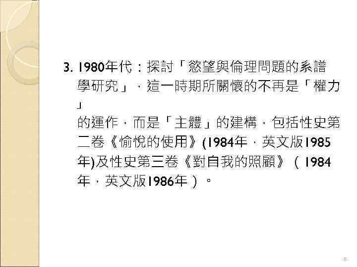 3. 1980年代：探討「慾望與倫理問題的系譜 　學研究」，這一時期所關懷的不再是「權力 」 　的運作，而是「主體」的建構，包括性史第 二卷《愉悅的使用》(1984年，英文版1985 年)及性史第三卷《對自我的照顧》（1984 年，英文版1986年）。 8 