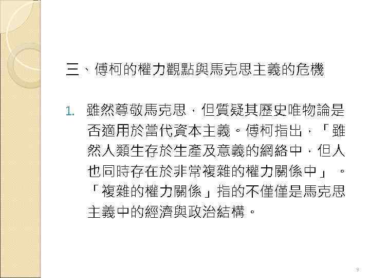 三、傅柯的權力觀點與馬克思主義的危機 1. 雖然尊敬馬克思，但質疑其歷史唯物論是 否適用於當代資本主義。傅柯指出，「雖 然人類生存於生產及意義的網絡中，但人 也同時存在於非常複雜的權力關係中」 。 「複雜的權力關係」指的不僅僅是馬克思 主義中的經濟與政治結構。 9 