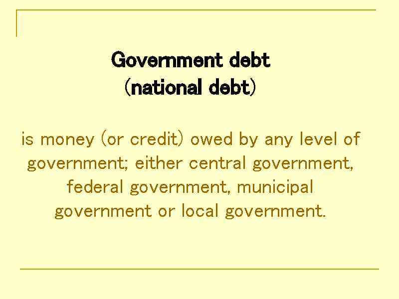 Government debt (national debt) is money (or credit) owed by any level of government;