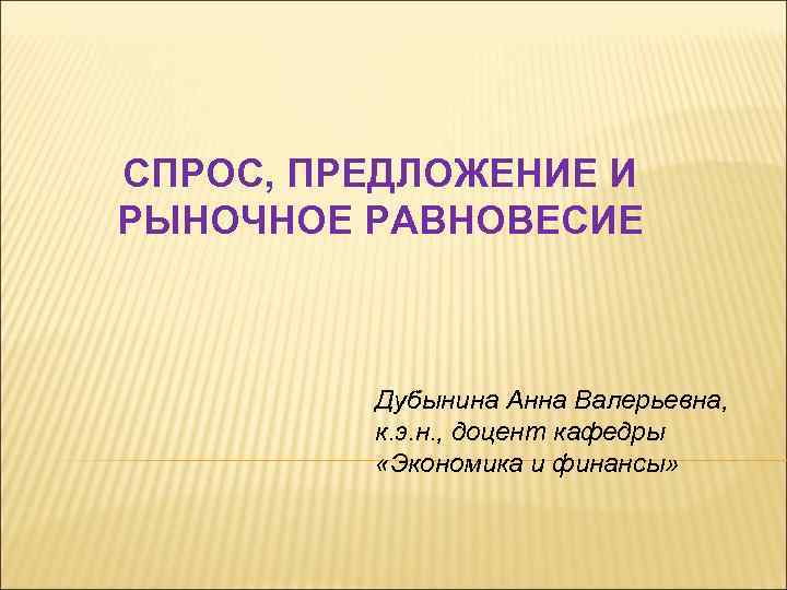 СПРОС, ПРЕДЛОЖЕНИЕ И РЫНОЧНОЕ РАВНОВЕСИЕ Дубынина Анна Валерьевна, к. э. н. , доцент кафедры