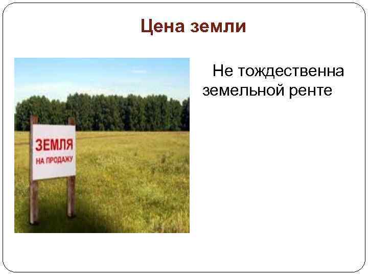 Цена земли Не тождественна земельной ренте 