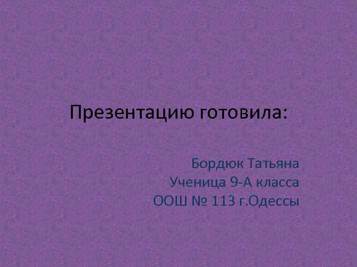 Презентацию готовила: Бордюк Татьяна Ученица 9 -А класса ООШ № 113 г. Одессы 