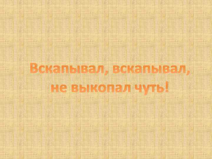 Вскапывал, вскапывал, не выкопал чуть! 