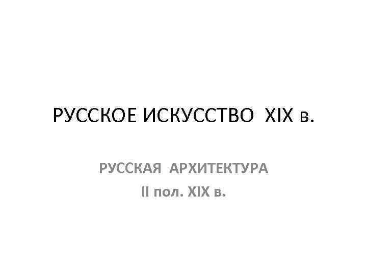 РУССКОЕ ИСКУССТВО XIX в. РУССКАЯ АРХИТЕКТУРА II пол. XIX в. 