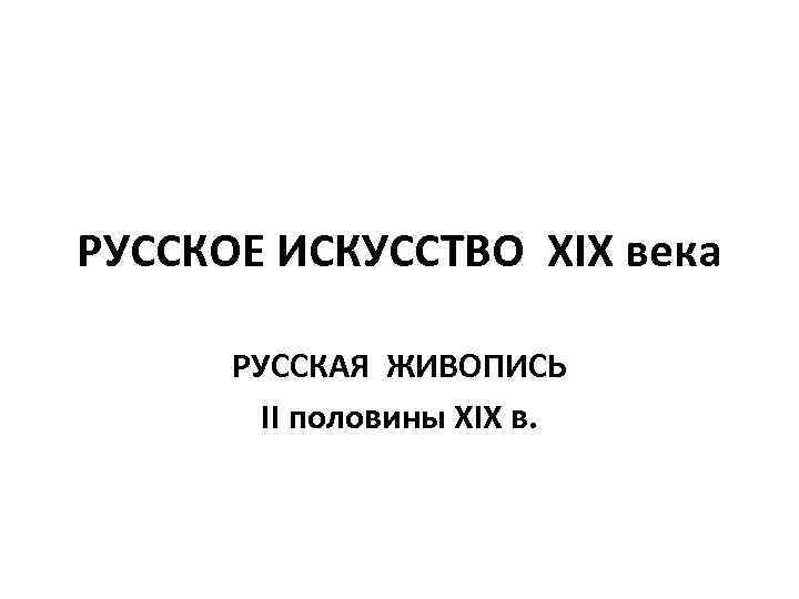 РУССКОЕ ИСКУССТВО XIX века РУССКАЯ ЖИВОПИСЬ II половины XIX в. 