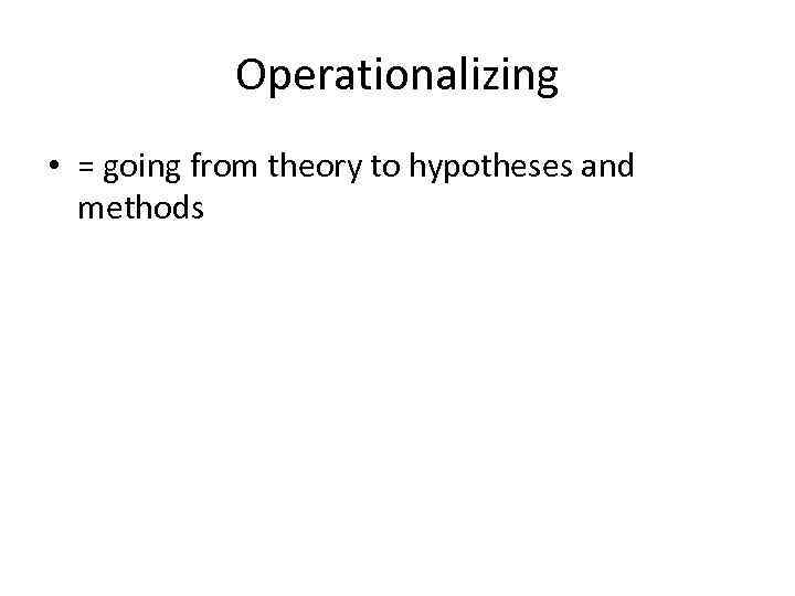 Operationalizing • = going from theory to hypotheses and methods 