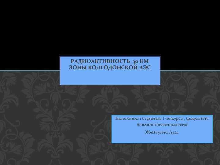 РАДИОАКТИВНОСТЬ 30 КМ ЗОНЫ ВОЛГОДОНСКОЙ АЭС Выполнила : студентка 1 -го курса , факультета