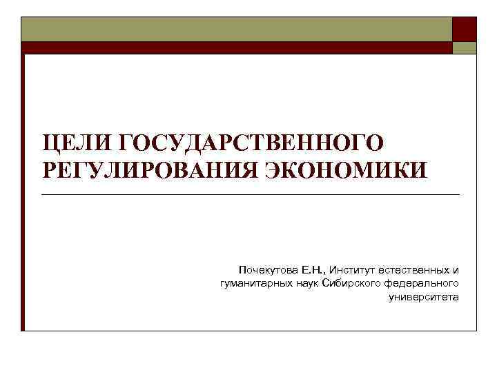 ЦЕЛИ ГОСУДАРСТВЕННОГО РЕГУЛИРОВАНИЯ ЭКОНОМИКИ Почекутова Е. Н. , Институт естественных и гуманитарных наук Сибирского