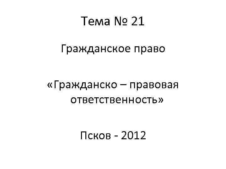 Тема № 21 Гражданское право «Гражданско – правовая ответственность» Псков - 2012 