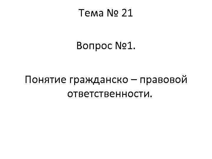 Тема № 21 Вопрос № 1. Понятие гражданско – правовой ответственности. 