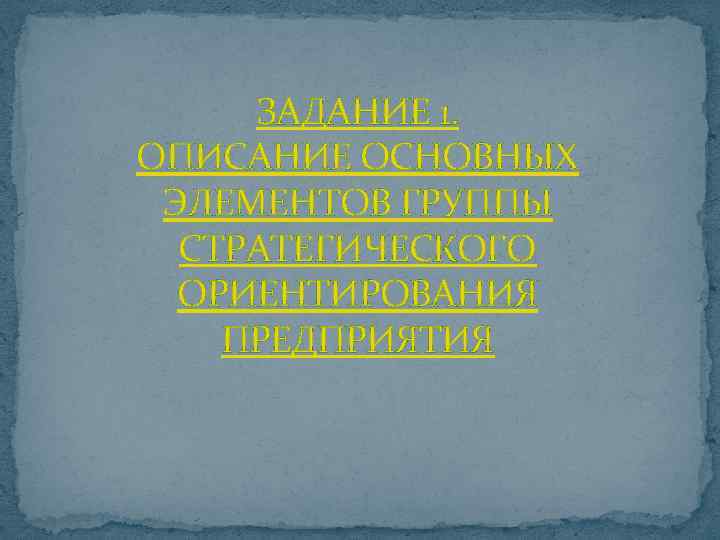 ЗАДАНИЕ 1. ОПИСАНИЕ ОСНОВНЫХ ЭЛЕМЕНТОВ ГРУППЫ СТРАТЕГИЧЕСКОГО ОРИЕНТИРОВАНИЯ ПРЕДПРИЯТИЯ 