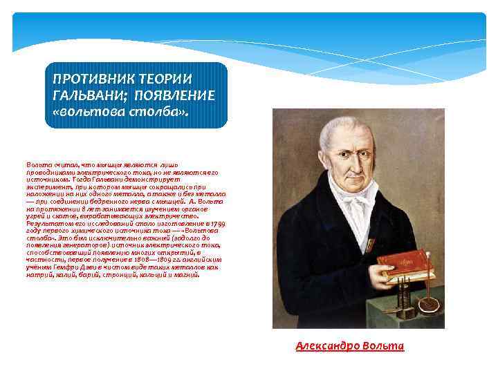 ПРОТИВНИК ТЕОРИИ ГАЛЬВАНИ; ПОЯВЛЕНИЕ «вольтова столба» . Вольта считал, что мышцы являются лишь проводниками