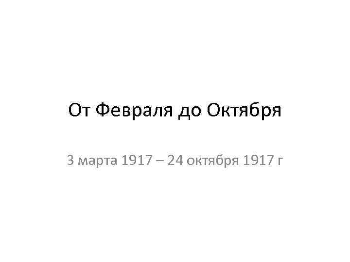 От Февраля до Октября 3 марта 1917 – 24 октября 1917 г 