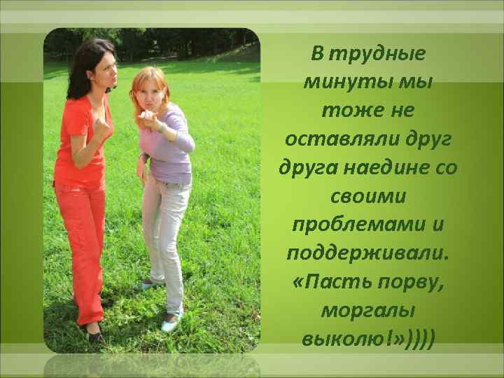 В трудные минуты мы тоже не оставляли друга наедине со своими проблемами и поддерживали.