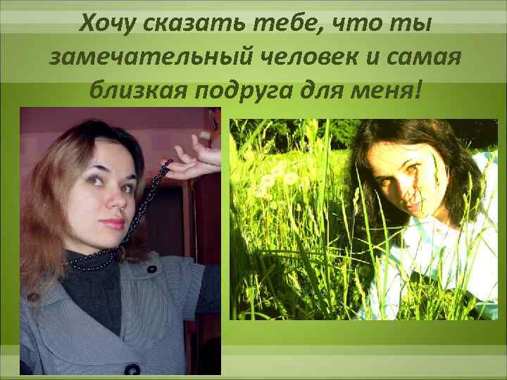 Хочу сказать тебе, что ты замечательный человек и самая близкая подруга для меня! 