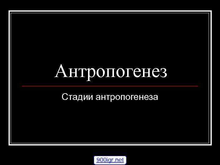 Антропогенез Стадии антропогенеза 900 igr. net 