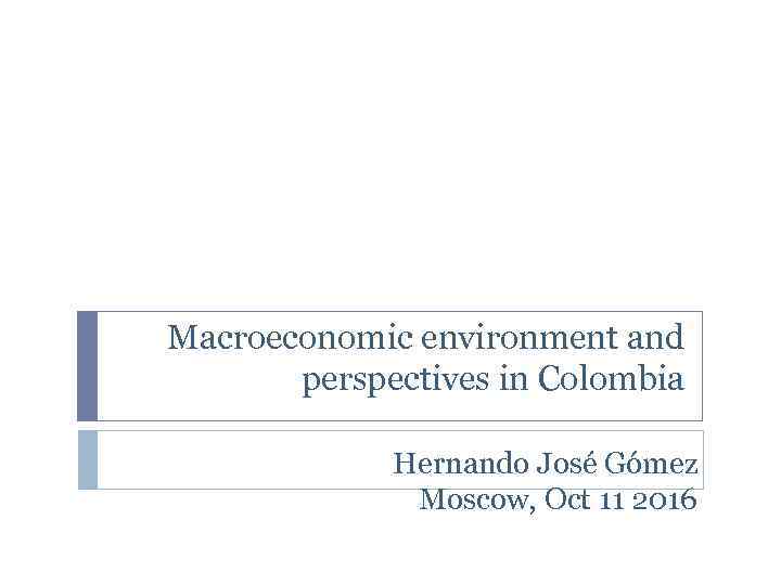 Macroeconomic environment and perspectives in Colombia Hernando José Gómez Moscow, Oct 11 2016 