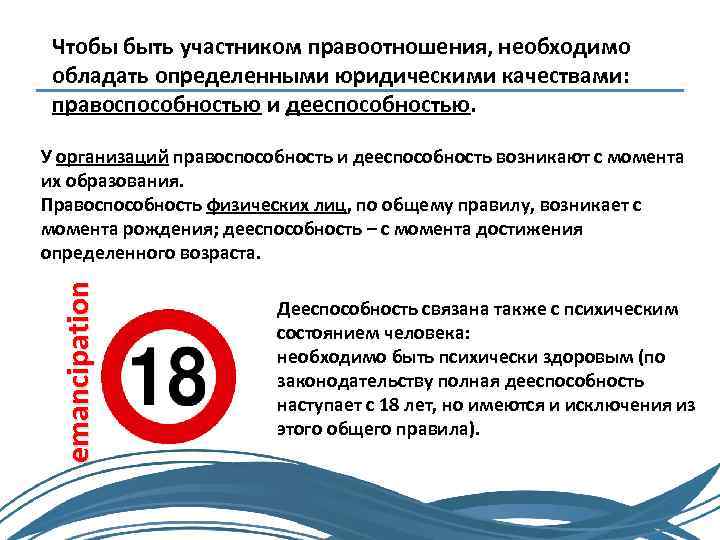 Чтобы быть участником правоотношения, необходимо обладать определенными юридическими качествами: правоспособностью и дееспособностью. emancipation У