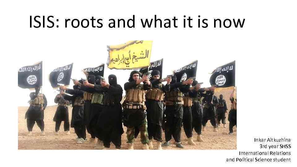 ISIS: roots and what it is now Inkar Aitkuzhina 3 rd year SHSS International