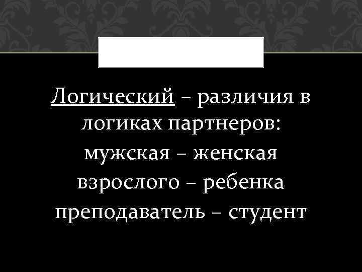 Логический – различия в логиках партнеров: мужская – женская взрослого – ребенка преподаватель –