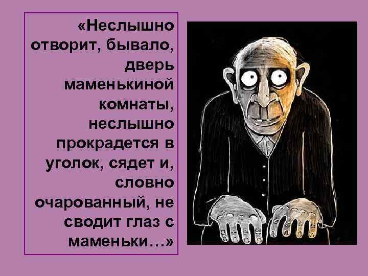  «Неслышно отворит, бывало, дверь маменькиной комнаты, неслышно прокрадется в уголок, сядет и, словно