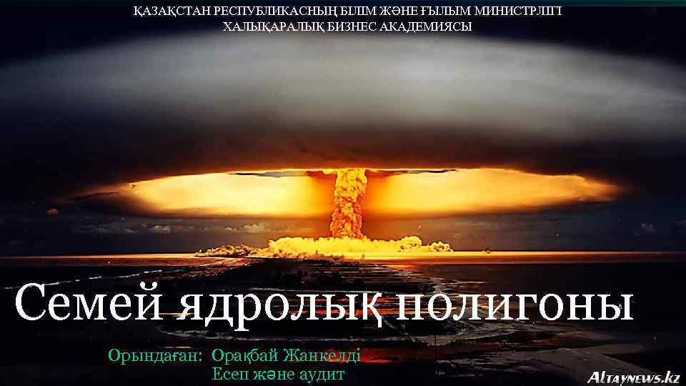 ҚАЗАҚСТАН РЕСПУБЛИКАСНЫҢ БІЛІМ ЖӘНЕ ҒЫЛЫМ МИНИСТРЛІГІ ХАЛЫҚАРАЛЫҚ БИЗНЕС АКАДЕМИЯСЫ Cемей ядролық полигоны Орындаған: Орақбай