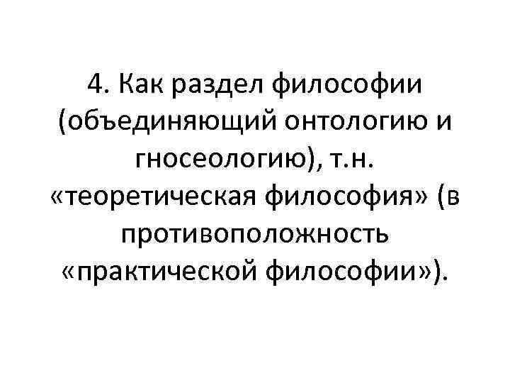 4. Как раздел философии (объединяющий онтологию и гносеологию), т. н. «теоретическая философия» (в противоположность