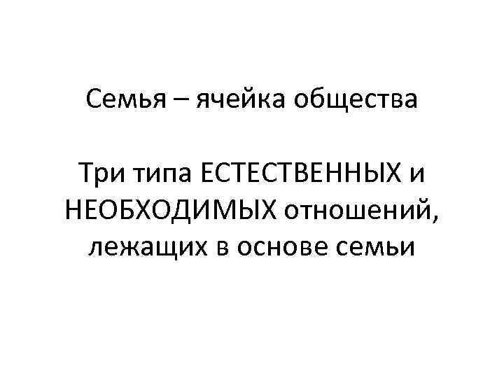 Семья – ячейка общества Три типа ЕСТЕСТВЕННЫХ и НЕОБХОДИМЫХ отношений, лежащих в основе семьи