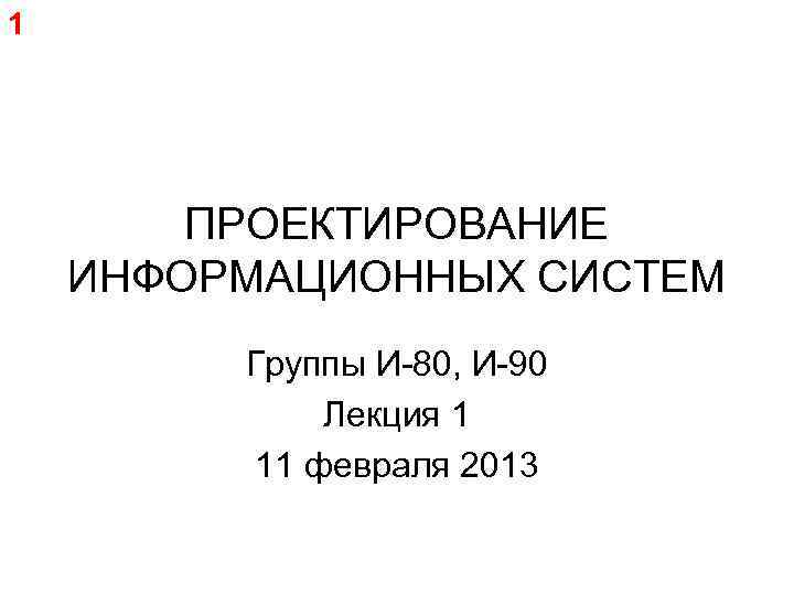 1 ПРОЕКТИРОВАНИЕ ИНФОРМАЦИОННЫХ СИСТЕМ Группы И-80, И-90 Лекция 1 11 февраля 2013 