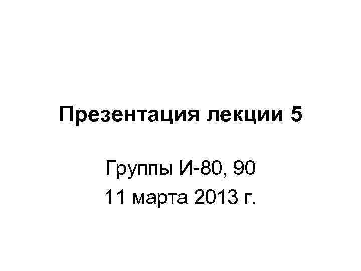 Презентация лекции 5 Группы И-80, 90 11 марта 2013 г. 