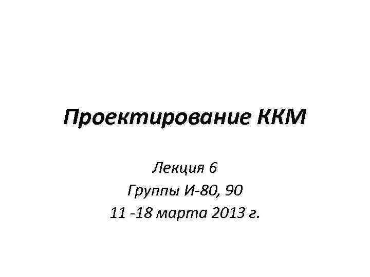 Проектирование ККМ Лекция 6 Группы И-80, 90 11 -18 марта 2013 г. 