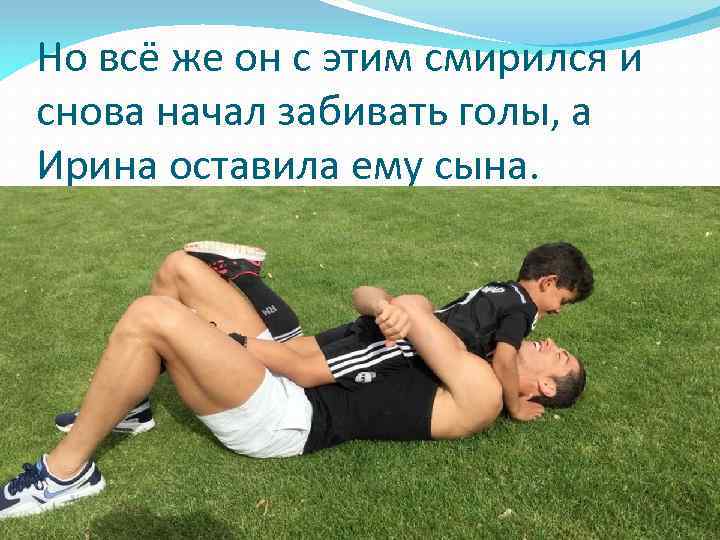Но всё же он с этим смирился и снова начал забивать голы, а Ирина