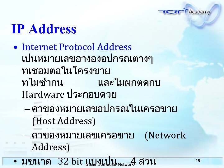 IP Address • Internet Protocol Address เปนหมายเลขอางองอปกรณตางๆ ทเชอมตอในโครงขาย ทไมซำกน และไมผกตดกบ Hardware ประกอบดวย – คาของหมายเลขอปกรณในเครอขาย