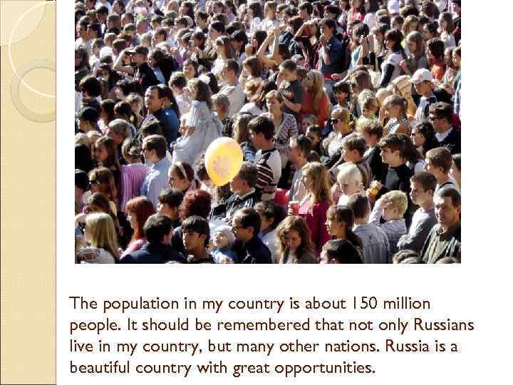 The population in my country is about 150 million people. It should be remembered