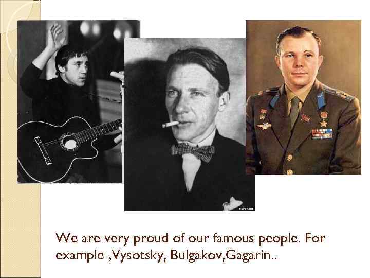 We are very proud of our famous people. For example , Vysotsky, Bulgakov, Gagarin.