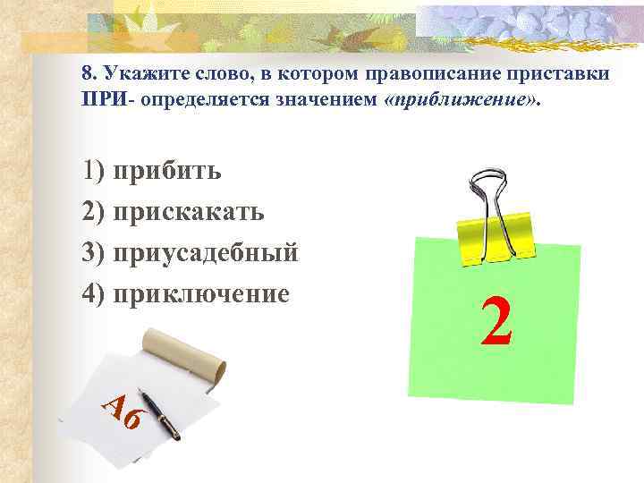 8. Укажите слово, в котором правописание приставки ПРИ- определяется значением «приближение» . 1) прибить